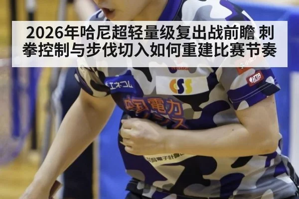 2026年哈尼超轻量级复出战前瞻 刺拳控制与步伐切入如何重建比赛节奏
