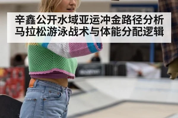 辛鑫公开水域亚运冲金路径分析 马拉松游泳战术与体能分配逻辑