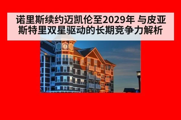 诺里斯续约迈凯伦至2029年 与皮亚斯特里双星驱动的长期竞争力解析