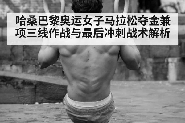 哈桑巴黎奥运女子马拉松夺金兼项三线作战与最后冲刺战术解析