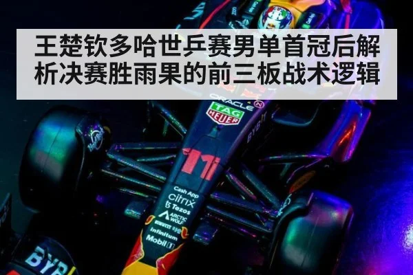 王楚钦多哈世乒赛男单首冠后解析决赛胜雨果的前三板战术逻辑